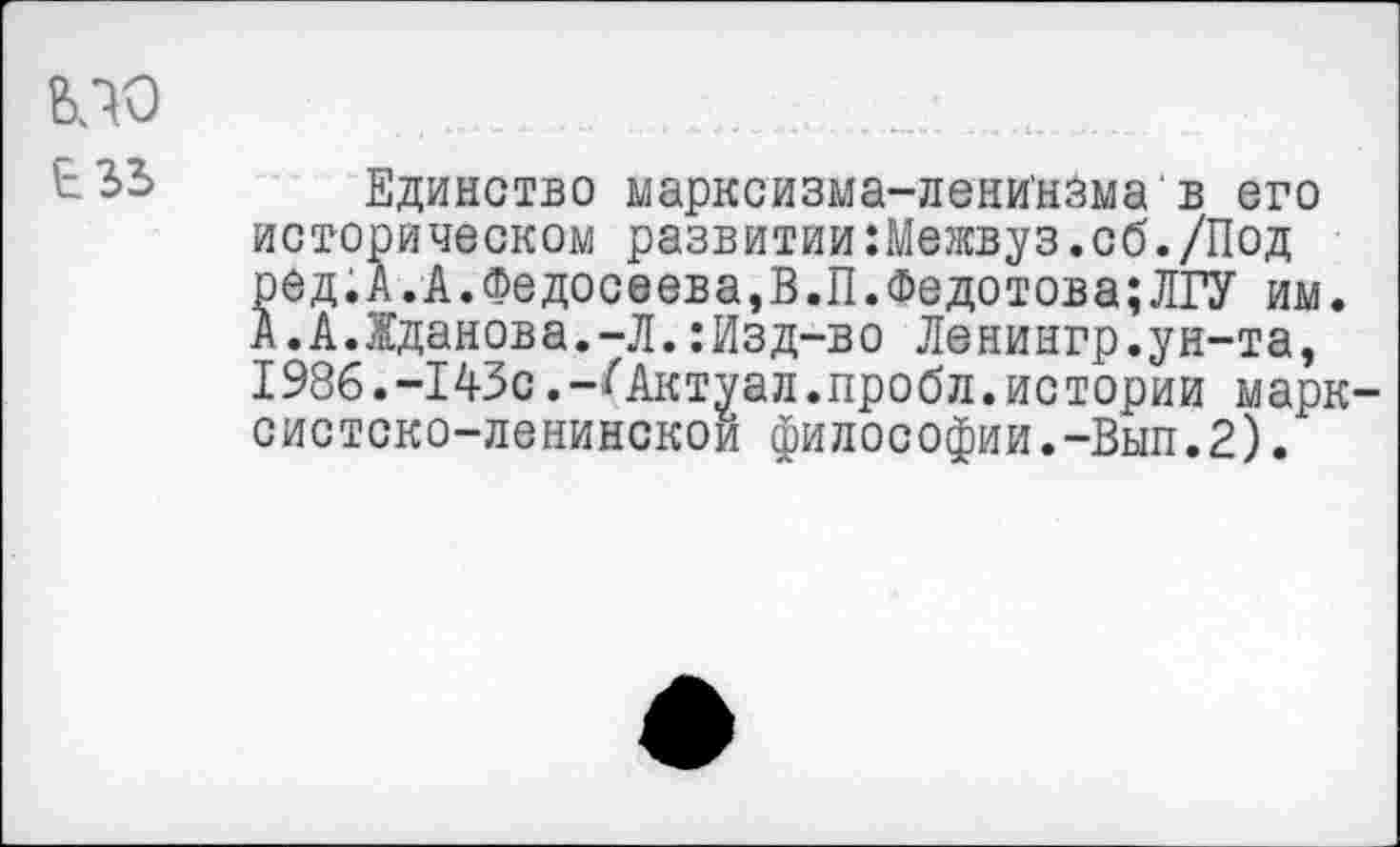 ﻿вло в ъъ
Единство марксизма-лени'нзма в его историческом развитии:Межвуз.об./Под ред.А.А.Федосеева,В.П.Федотова;ЛГУ им. А.А.Жданова.-Л.:Изд-во Ленингр.ун-та, 1986.-143с.-Октуал.пробл. истории марксистско-ленинской философии.-Вып.2).